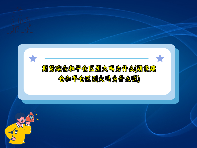期货建仓和平仓区别大吗为什么(期货建仓和平仓区别大吗为什么呢)